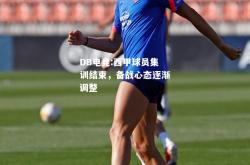 DB电竞:西甲球员集训结束，备战心态逐渐调整
