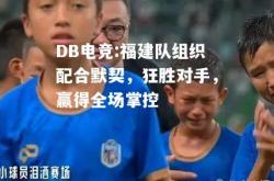 DB电竞:福建队组织配合默契，狂胜对手，赢得全场掌控