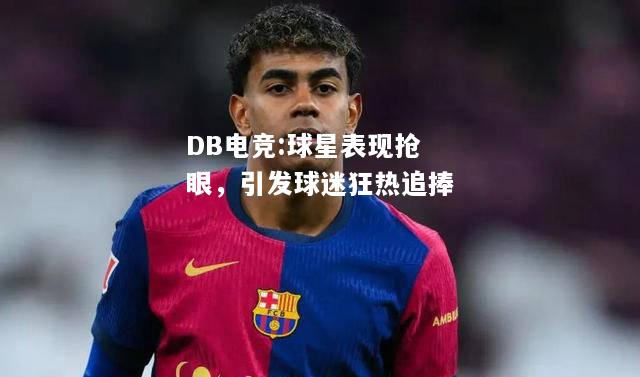 球星表现抢眼，引发球迷狂热追捧